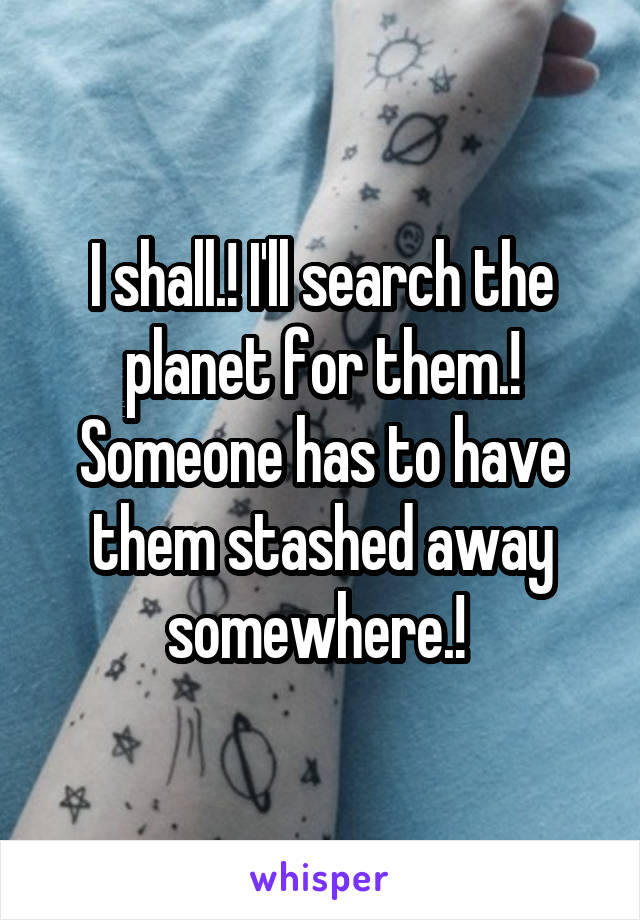 I shall.! I'll search the planet for them.! Someone has to have them stashed away somewhere.! 