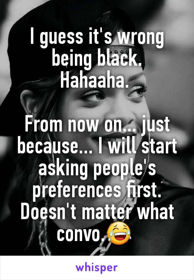 I guess it's wrong being black. Hahaaha. 

From now on... just because... I will start asking people's preferences first. Doesn't matter what convo.😂 