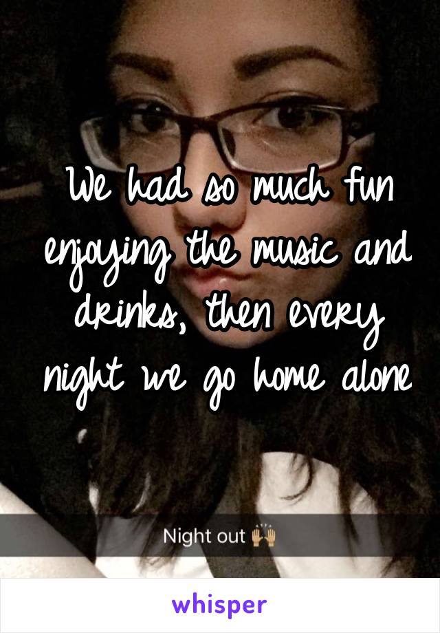 We had so much fun enjoying the music and drinks, then every night we go home alone 