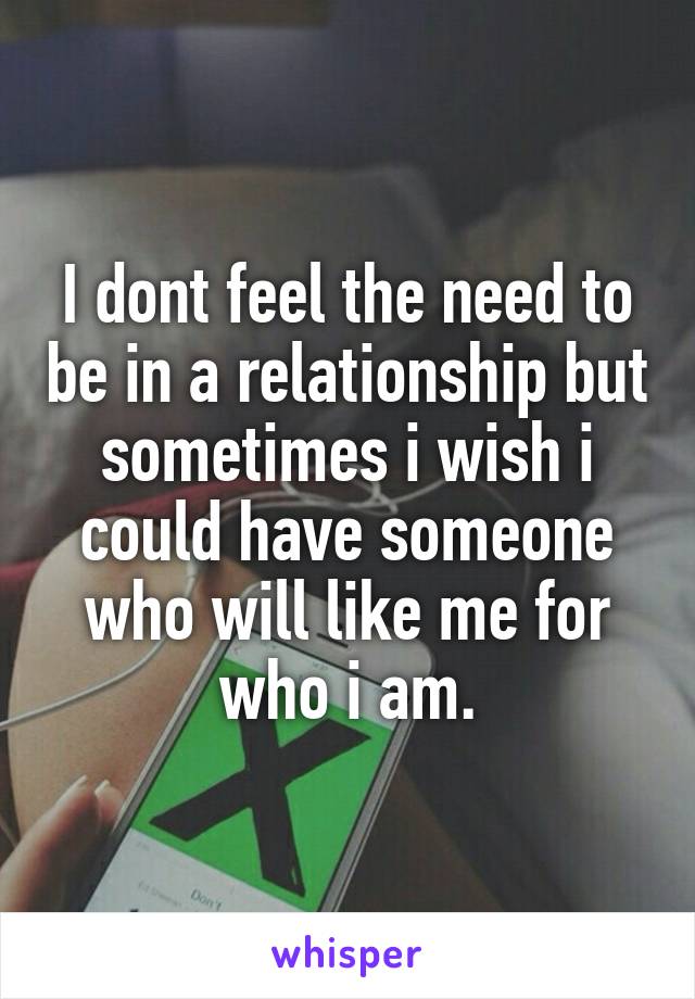 I dont feel the need to be in a relationship but sometimes i wish i could have someone who will like me for who i am.