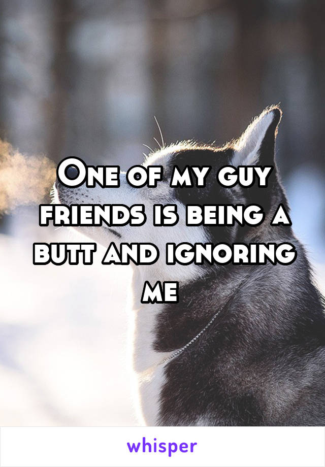 One of my guy friends is being a butt and ignoring me 