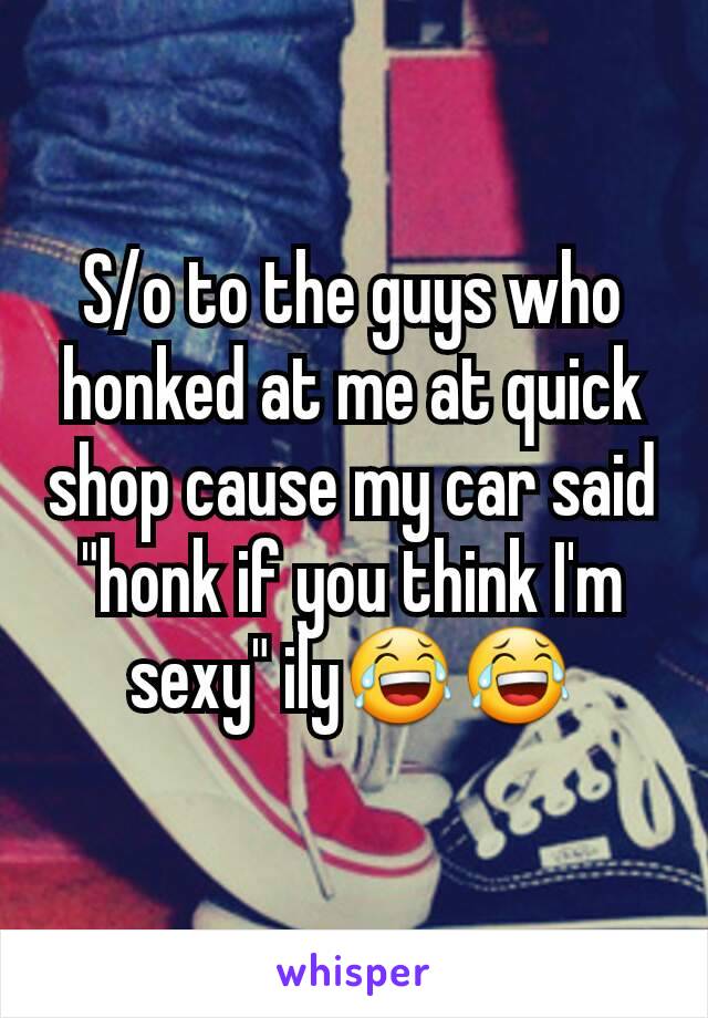 S/o to the guys who honked at me at quick shop cause my car said "honk if you think I'm sexy" ily😂😂