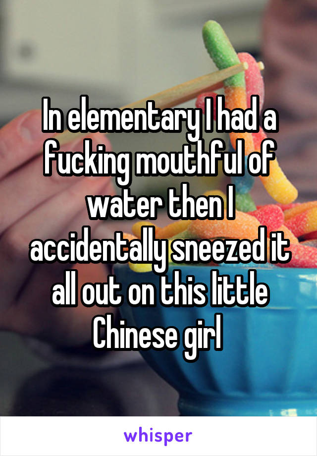 In elementary I had a fucking mouthful of water then I accidentally sneezed it all out on this little Chinese girl 