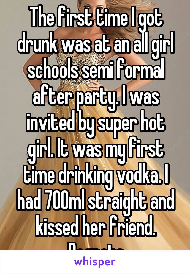 The first time I got drunk was at an all girl schools semi formal after party. I was invited by super hot girl. It was my first time drinking vodka. I had 700ml straight and kissed her friend. Regrets