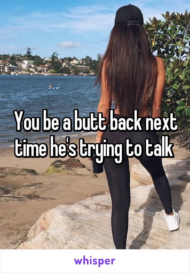 You be a butt back next time he's trying to talk 