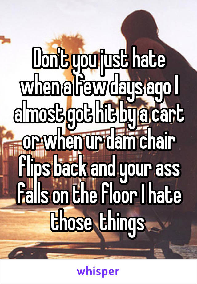 Don't you just hate when a few days ago I almost got hit by a cart or when ur dam chair flips back and your ass falls on the floor I hate those  things 