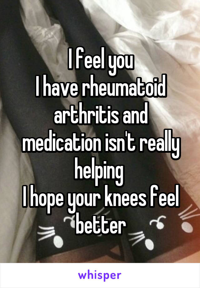 I feel you
I have rheumatoid arthritis and medication isn't really helping 
I hope your knees feel better