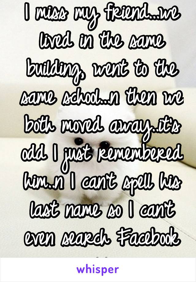 I miss my friend...we lived in the same building, went to the same school...n then we both moved away..it's odd I just remembered him..n I can't spell his last name so I can't even search Facebook lol