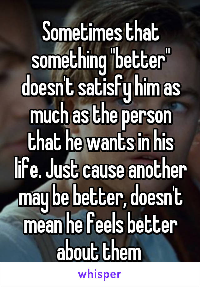 Sometimes that something "better" doesn't satisfy him as much as the person that he wants in his life. Just cause another may be better, doesn't mean he feels better about them 