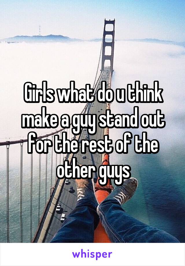 Girls what do u think make a guy stand out for the rest of the other guys