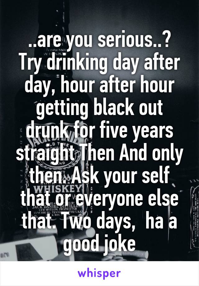 ..are you serious..?
Try drinking day after day, hour after hour getting black out drunk for five years straight Then And only then. Ask your self that or everyone else that. Two days,  ha a good joke