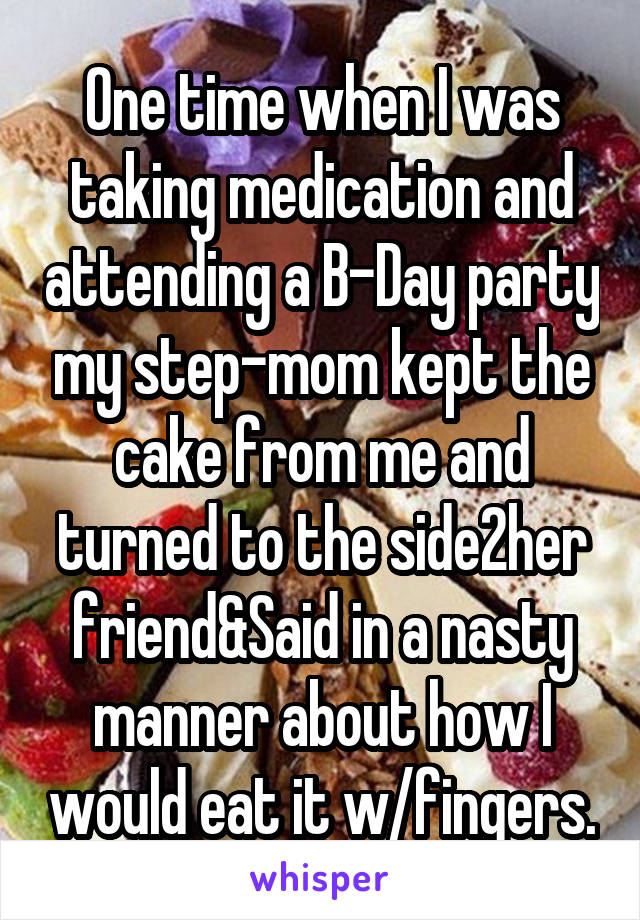 One time when I was taking medication and attending a B-Day party my step-mom kept the cake from me and turned to the side2her friend&Said in a nasty manner about how I would eat it w/fingers.