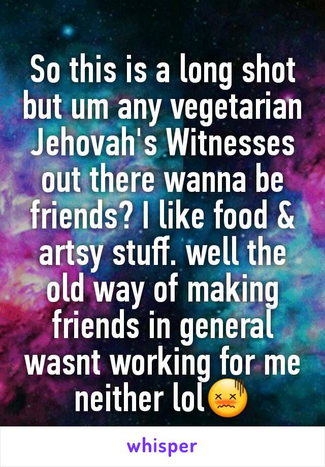 So this is a long shot but um any vegetarian Jehovah's Witnesses out there wanna be friends? I like food & artsy stuff. well the old way of making friends in general wasnt working for me neither lol😖