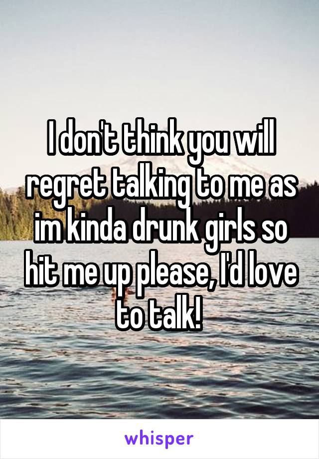 I don't think you will regret talking to me as im kinda drunk girls so hit me up please, I'd love to talk! 