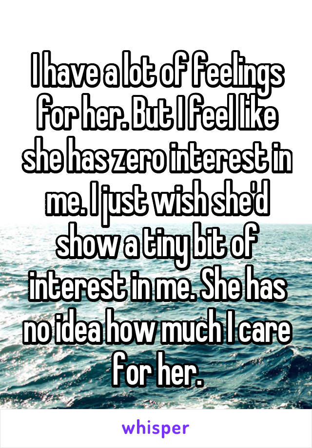 I have a lot of feelings for her. But I feel like she has zero interest in me. I just wish she'd show a tiny bit of interest in me. She has no idea how much I care for her.