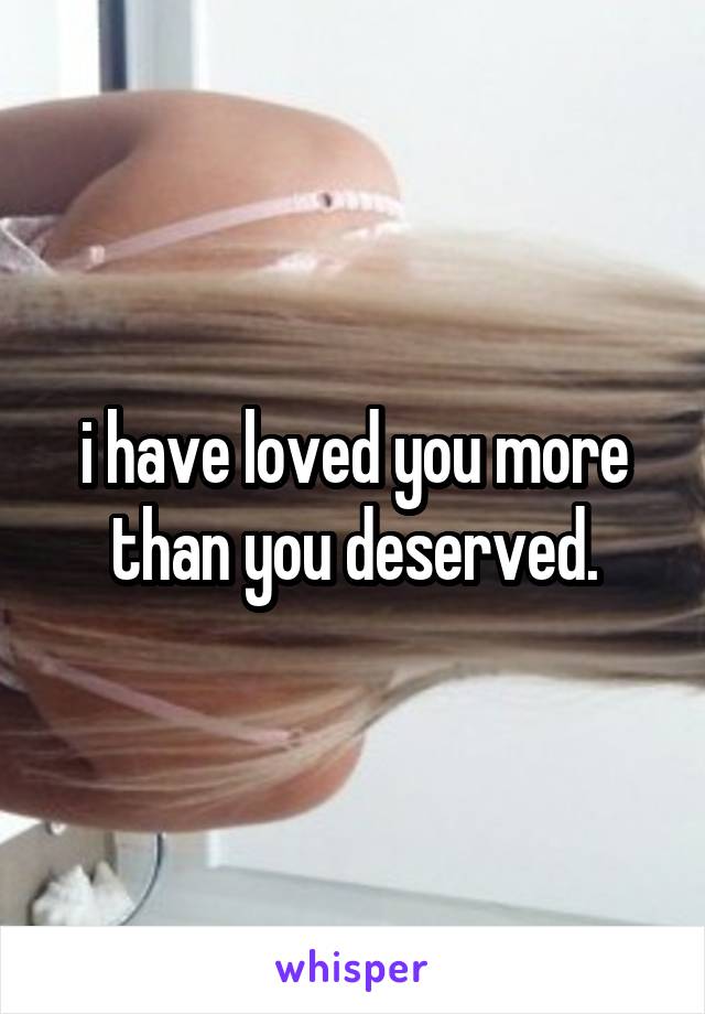 i have loved you more than you deserved.