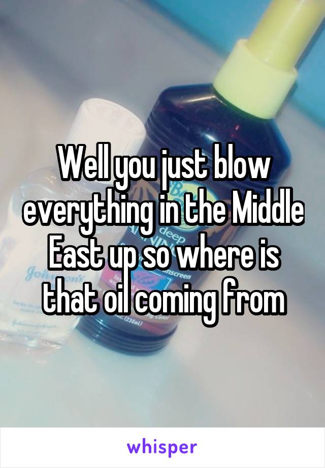 Well you just blow everything in the Middle East up so where is that oil coming from