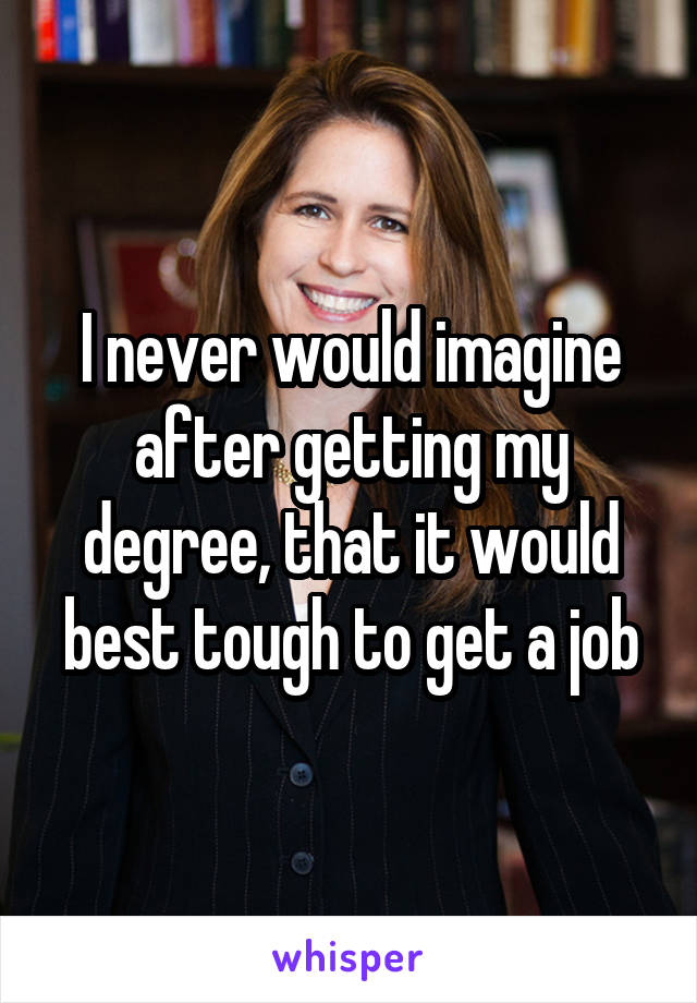 I never would imagine after getting my degree, that it would best tough to get a job