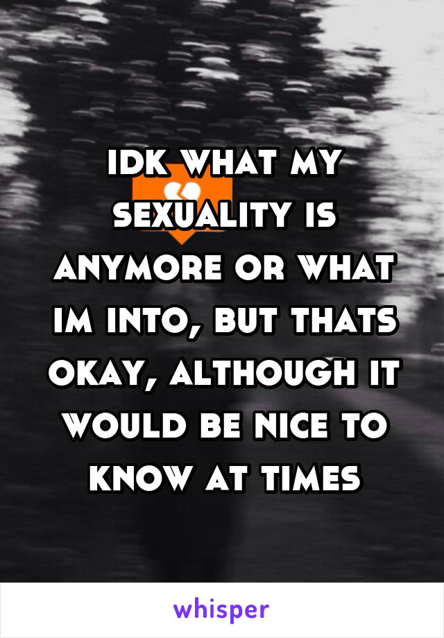 idk what my sexuality is anymore or what im into, but thats okay, although it would be nice to know at times