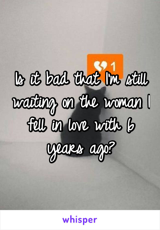 Is it bad that I'm still waiting on the woman I fell in love with 6 years ago?