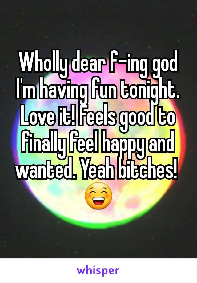 Wholly dear f-ing god I'm having fun tonight. Love it! Feels good to finally feel happy and wanted. Yeah bitches! 
😁
