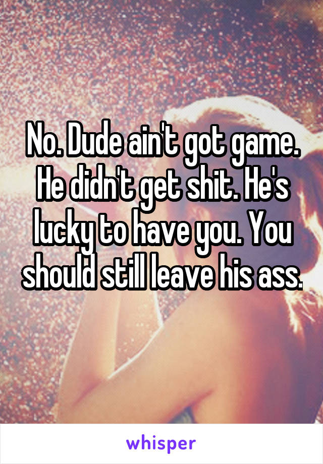 No. Dude ain't got game. He didn't get shit. He's lucky to have you. You should still leave his ass. 