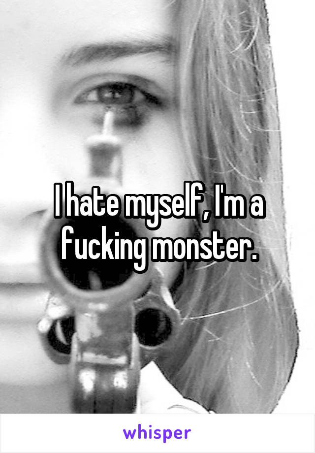 I hate myself, I'm a fucking monster.