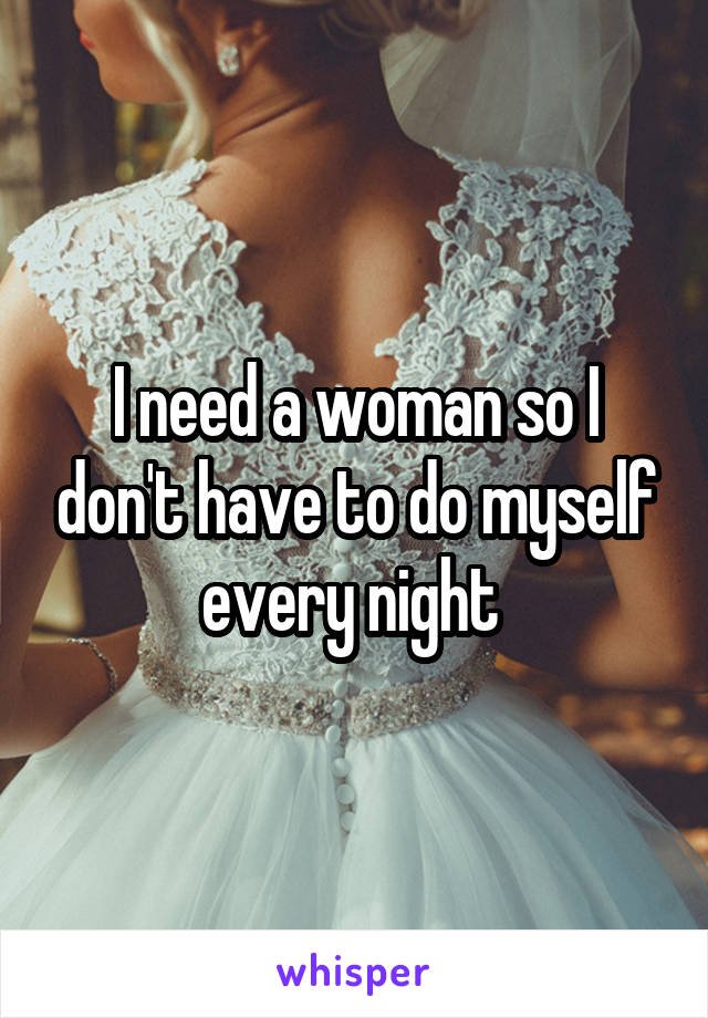 I need a woman so I don't have to do myself every night 