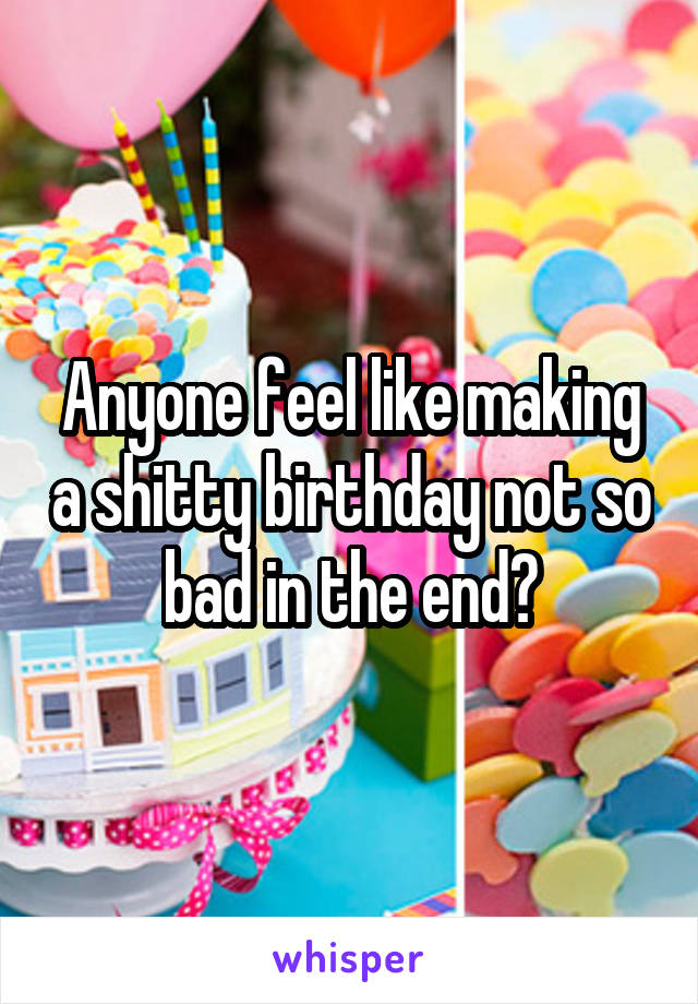 Anyone feel like making a shitty birthday not so bad in the end?