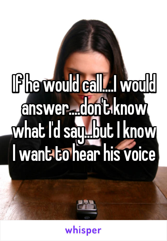 If he would call....I would answer....don't know what I'd say...but I know I want to hear his voice