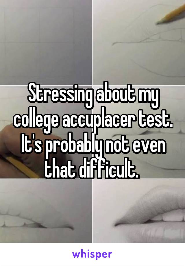 Stressing about my college accuplacer test. It's probably not even that difficult. 