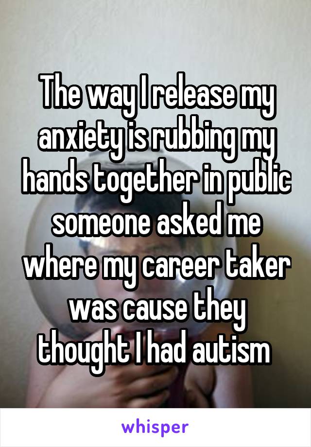 The way I release my anxiety is rubbing my hands together in public someone asked me where my career taker was cause they thought I had autism 