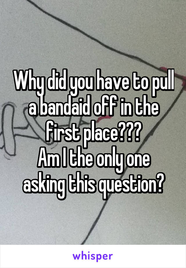 Why did you have to pull a bandaid off in the first place???
Am I the only one asking this question?