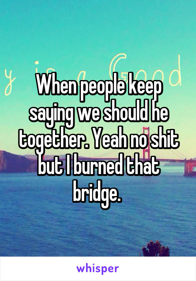 When people keep saying we should he together. Yeah no shit but I burned that bridge. 