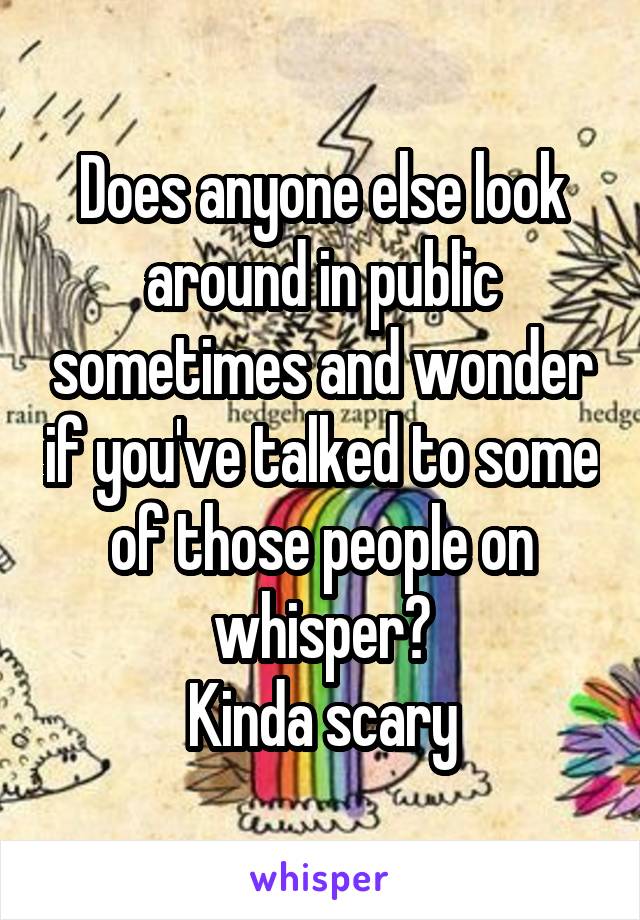 Does anyone else look around in public sometimes and wonder if you've talked to some of those people on whisper?
Kinda scary