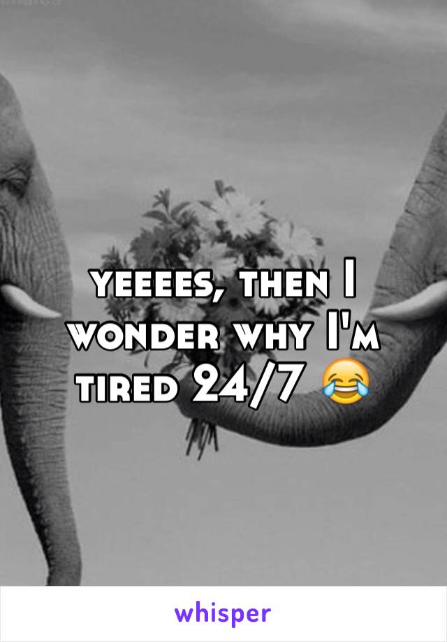 yeeees, then I wonder why I'm tired 24/7 😂