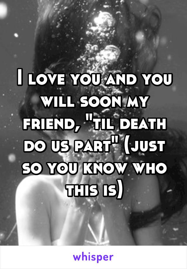 I love you and you will soon my friend, "til death do us part" (just so you know who this is)