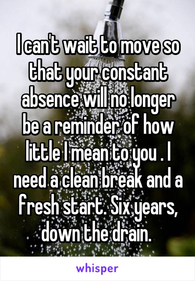 I can't wait to move so that your constant absence will no longer be a reminder of how little I mean to you . I need a clean break and a fresh start. Six years, down the drain. 