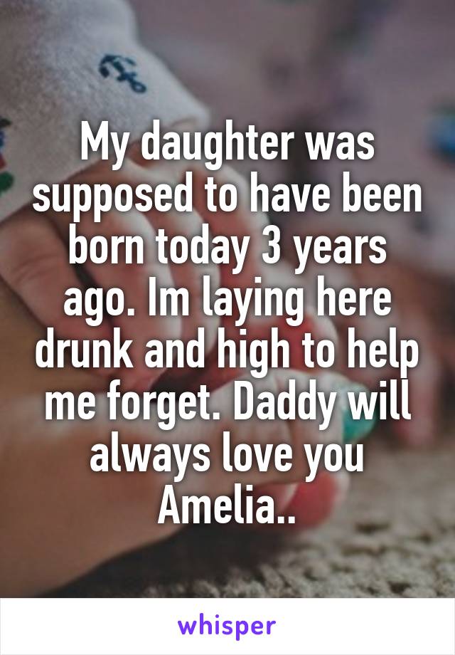 My daughter was supposed to have been born today 3 years ago. Im laying here drunk and high to help me forget. Daddy will always love you Amelia..