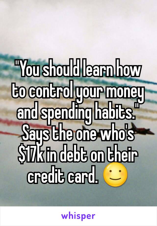 "You should learn how to control your money and spending habits." Says the one who's $17k in debt on their credit card. ☺