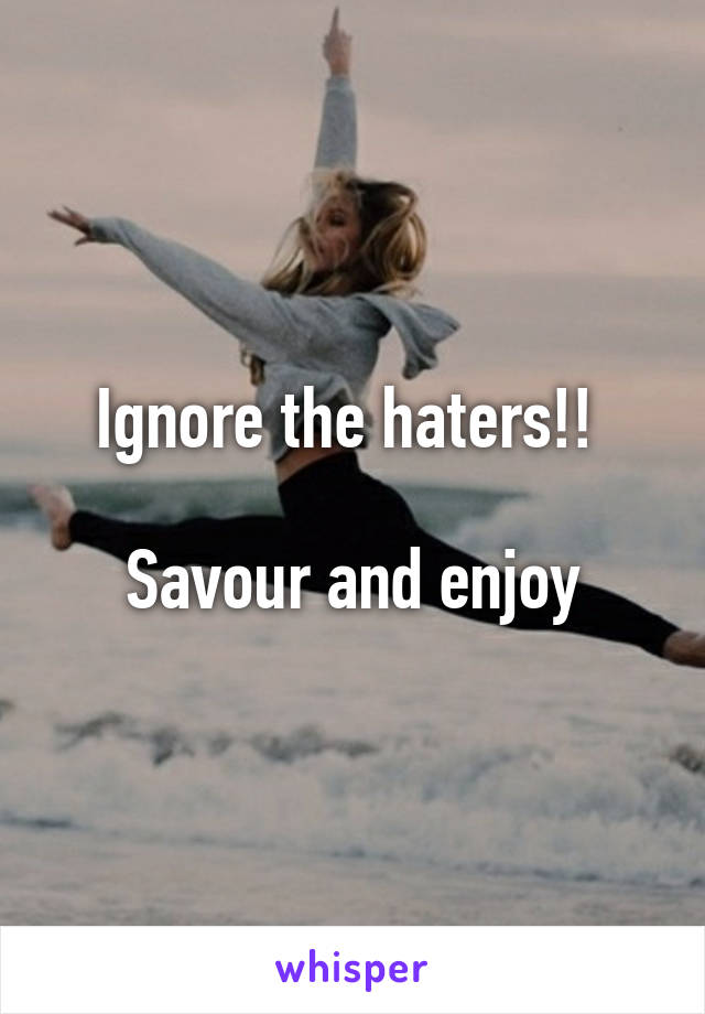 Ignore the haters!! 

Savour and enjoy