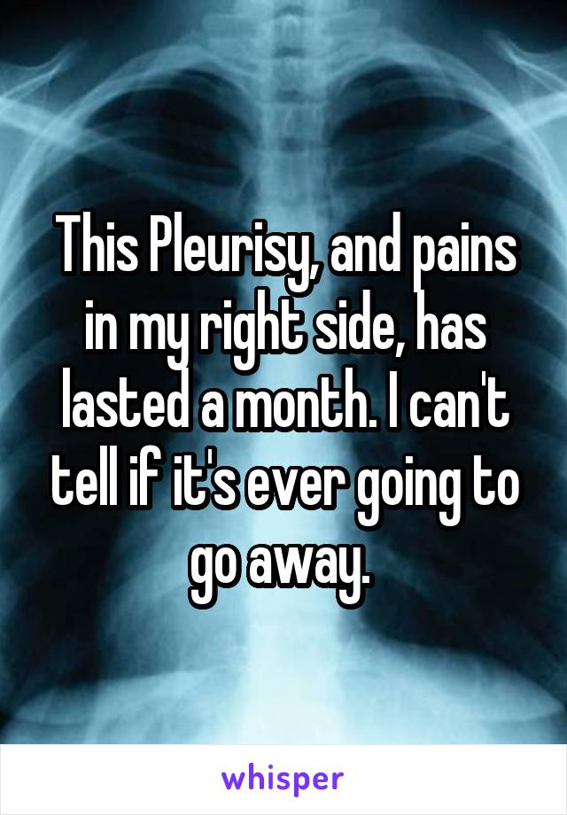 This Pleurisy, and pains in my right side, has lasted a month. I can't tell if it's ever going to go away. 