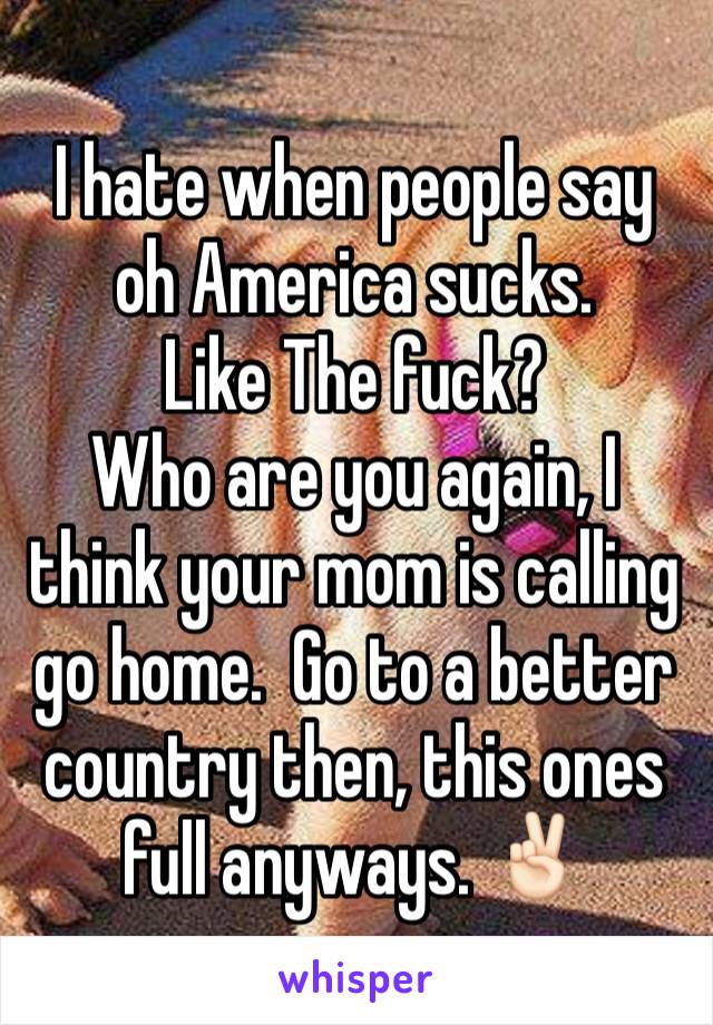 I hate when people say oh America sucks. 
Like The fuck?
Who are you again, I think your mom is calling go home.  Go to a better country then, this ones full anyways. ✌🏻️