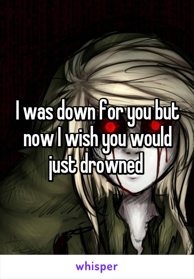 I was down for you but now I wish you would just drowned 