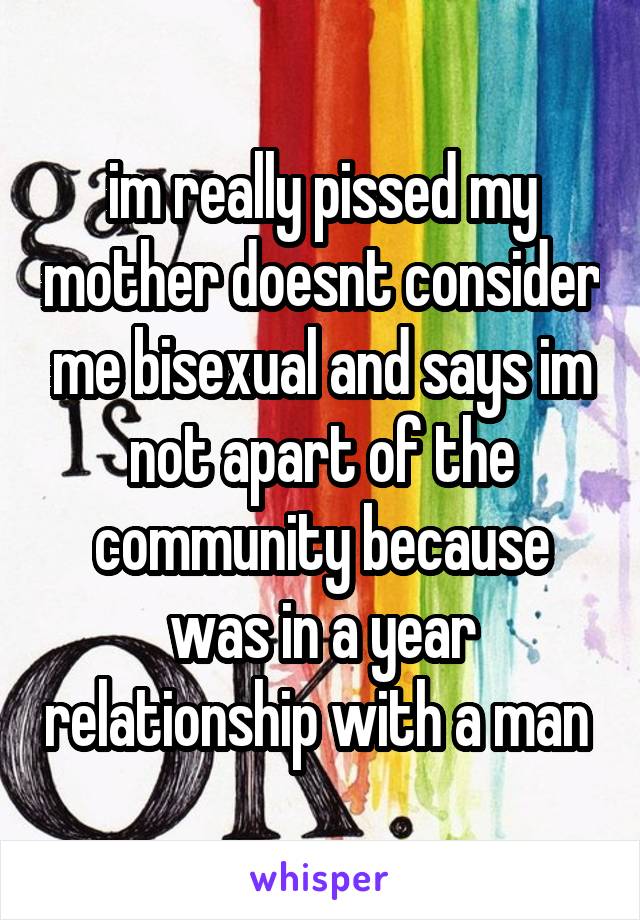 im really pissed my mother doesnt consider me bisexual and says im not apart of the community because was in a year relationship with a man 