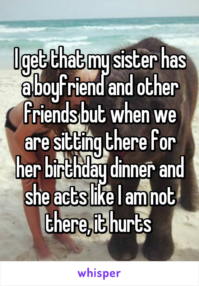 I get that my sister has a boyfriend and other friends but when we are sitting there for her birthday dinner and she acts like I am not there, it hurts 