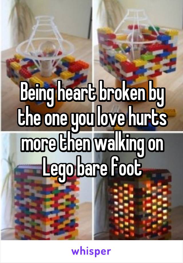 Being heart broken by the one you love hurts more then walking on Lego bare foot