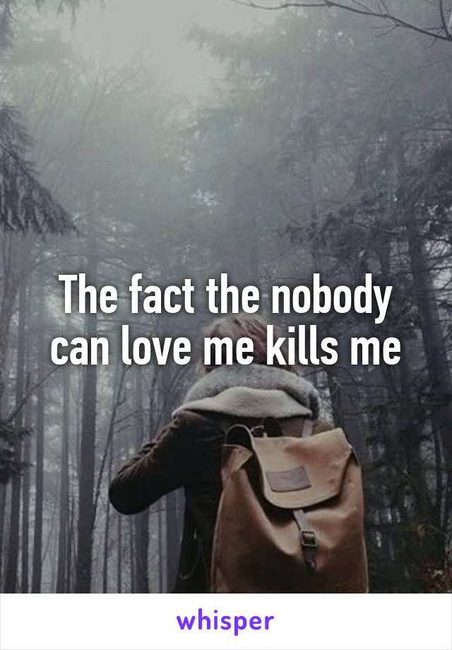 The fact the nobody can love me kills me