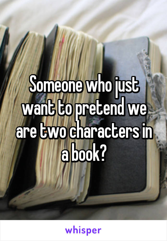 Someone who just want to pretend we are two characters in a book?