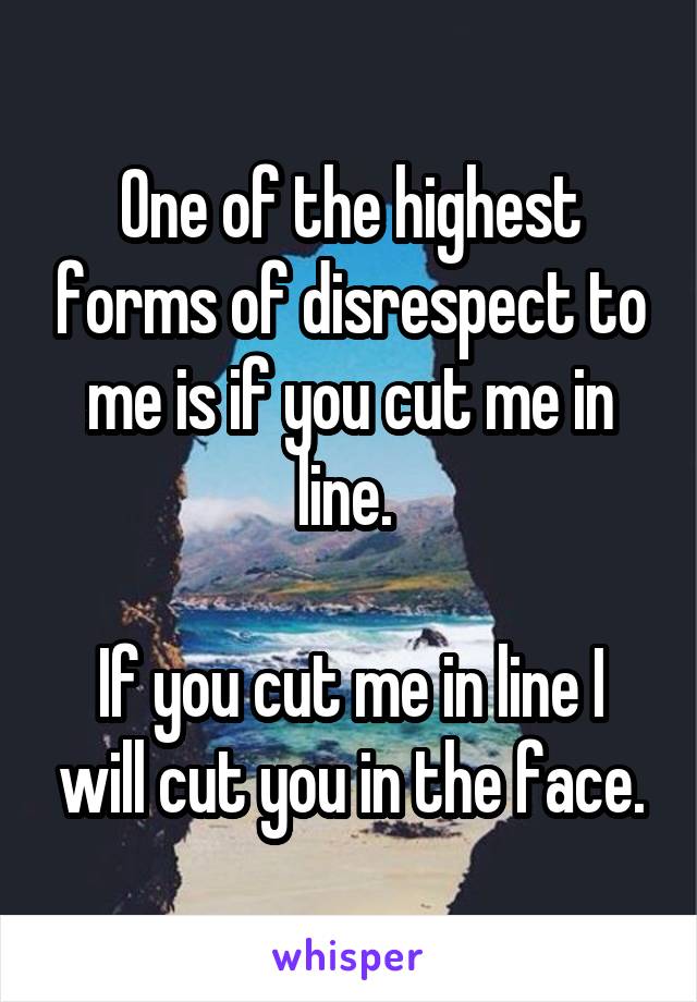 One of the highest forms of disrespect to me is if you cut me in line. 

If you cut me in line I will cut you in the face.